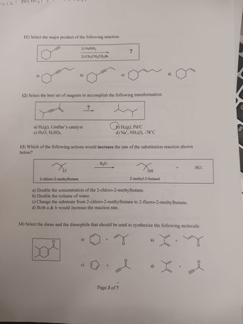 m2 = m
thy!
11) Select the major product of the following reaction.
1) NaNH,
2) CH₂CH₂CH₂Br
b)
a) H₂(g), Lindlar's catalyst
c) H₂O, H₂SO4
Xa
Cl
2-chloro-2-methylbutane
12) Select the best set of reagents to accomplish the following transformation.
O
?
a)
13) Which of the following actions would increase the rate of the substitution reaction shown
below?
H₂O
c)
Со
c)
+
+
?
b) H₂(g), Pd/C
d) Na°, NH3(1), -78°℃
a) Double the concentration of the 2-chloro-2-methylbutane.
b) Double the volume of water.
c) Change the substrate from 2-chloro-2-methylbutane to 2-fluoro-2-methylbutane.
d) Both a & b would increase the reaction rate.
Page 3 of 7
14) Select the diene and the dienophile that should be used to synthesize the following molecule.
X.Yy
X
2-methyl-2-butanol
0
OH
d)
b)
+
d)
HC1
•X. I