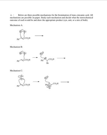 The document outlines three potential mechanisms for the bromination of trans-cinnamic acid. Each mechanism illustrates a different approach to the reaction, and all are feasible on paper. The task is to analyze each mechanism, determine the stereochemical outcome (syn, anti, or a mix), and draw the expected product.

**Mechanism A:**
- The diagram shows the trans-cinnamic acid molecule with a Br-Br bond approaching it.
- There are no specific stereochemical details or further reaction steps provided in the diagram, suggesting that this is a simplified representation.

**Mechanism B:**
- The trans-cinnamic acid reacts with Br-Br.
- A cyclic bromonium ion intermediate is formed.
- The bromide ion attacks from the side opposite the existing bond, indicating an anti-addition.
- This mechanism highlights the formation of a trans product due to the anti-attack.

**Mechanism C:**
- The first step shows the approach of Br-Br to trans-cinnamic acid, forming a bromonium ion with a positive charge on the bromine.
- The bromide ion subsequently attacks from the side opposite the formed bromonium ion.
- This results in the formation of the anti product, similar to Mechanism B, with the bromine atoms added on opposite sides of the molecule.

In summary, each mechanism details a potential stereochemical pathway for the bromination of trans-cinnamic acid, with Mechanism B and C both resulting in anti-addition due to the bridging bromonium intermediate and subsequent attack by the bromide ion from the opposite side.