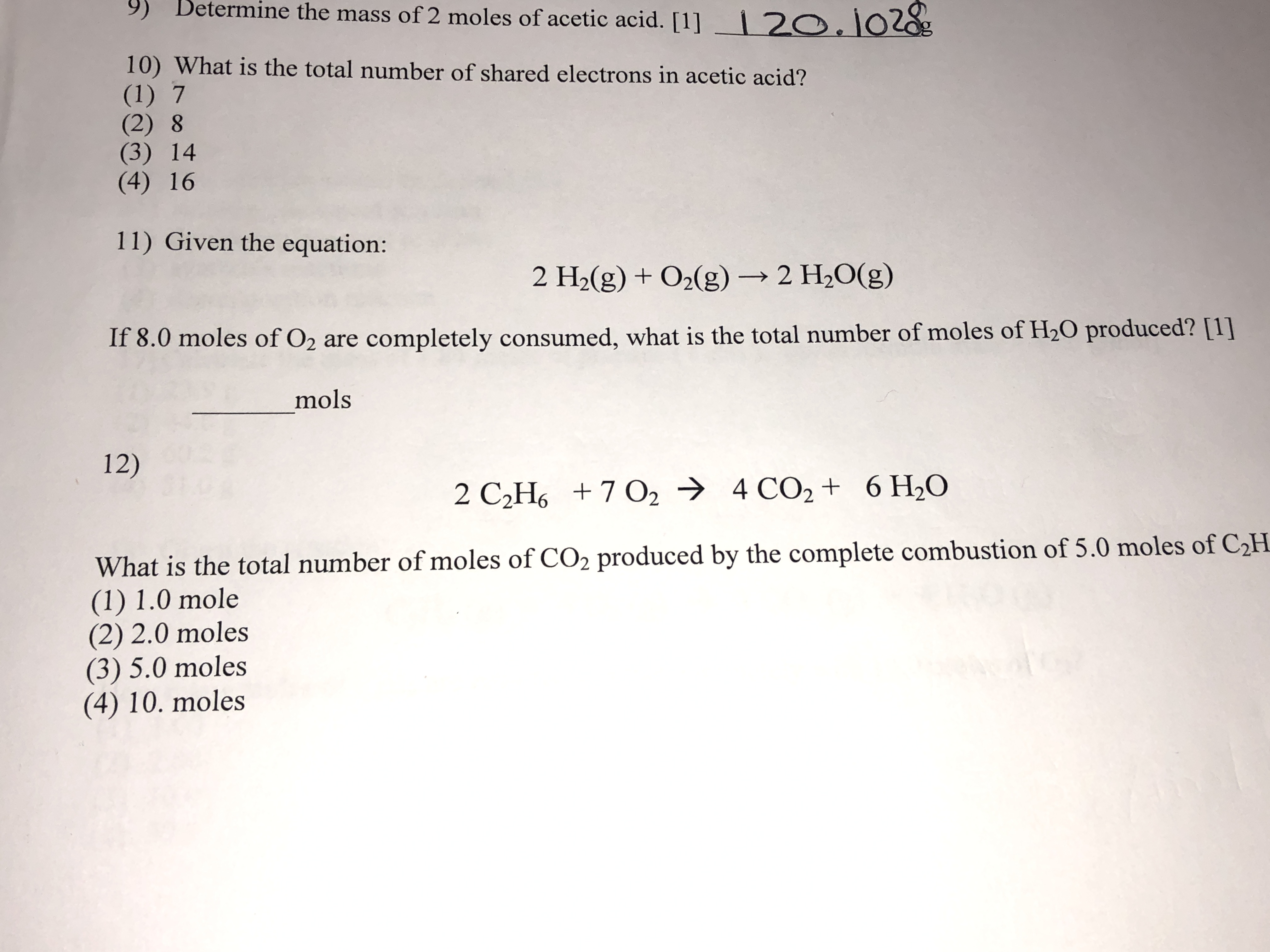 9)
Betermine the mass of 2 moles of acetic acid. [1]
2O.102g
10) What is the total number of shared electrons in acetic acid?
(1) 7
(2) 8
(3) 14
(4) 16
11) Given the equation:
2 H2(g) +02(g)2 H2O(g)
If 8.0 moles of O2 are completely consumed, what is the total number of moles of H20 produced? [1]
mols
12)
2 C2H6 7 O2
4 CO2 + 6 H20
What is the total number of moles of CO2 produced by the complete combustion of 5.0 moles of C2H
(1) 1.0 mole
(2) 2.0 moles
(3) 5.0 moles
(4) 10. moles
