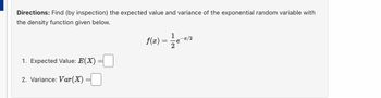 Directions: Find (by inspection) the expected value and variance of the exponential random variable with
the density function given below.
1. Expected Value: E(X)
2. Variance: Var (X)
f(x) = 1/2e-2/2