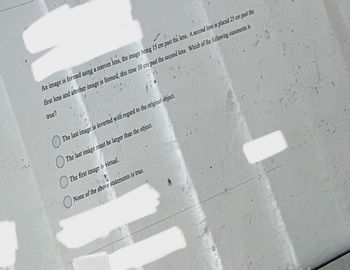 An image is formed using a convex lens, the image being 15 cm past the lens. A second lers is placed 25 cm past the
first lens and another image is formed, this time 10 cm past the second lens. Which of the following statements is
true?
The last image is inverted with regard to the original object,
The last image must be larger than the object.
The first image is virtual.
None of the above statements is true.