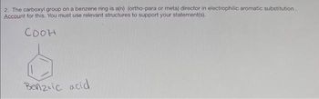 2. The carboxyl group on a benzene ring is a(n) (ortho-para or meta) director in electrophilic aromatic substitution.
Account for this. You must use relevant structures to support your statement(s).
Соон
Benzoic acid