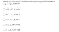 Arrange the following in order of increasing melting point (lowest first):
CO2, Si, H20, and NaCl.
CO2, H2O, Si, NaCl
H2O, CO2, NaCI, Si
CO2, H2O, NaCI, Si
NaCl, Si, CO2, H2O
Si, NaCl, H2O, CO2
