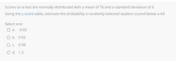 Scores on a test are normally distributed with a mean of 76 and a standard deviation of 6.
Using the z-score table, estimate the probability a randomly selected student scored below a 64.
Select one:
O a. -0.02
O b. 0.02
OC. 0.98
O d. 1.2