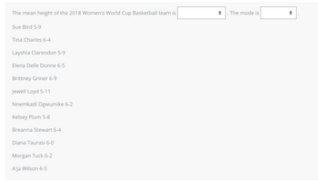 The mean height of the 2018 Women's World Cup Basketball team is
Sue Bird 5-9
Tina Charles 6-4
Layshia Clarendon 5-9
Elena Delle Donne 6-5
Brittney Griner 6-9
Jewell Loyd 5-11
Nnemkadi Ogwumike 6-2
Kelsey Plum 5-8
Breanna Stewart 6-4
Diana Taurasi 6-0
Morgan Tuck 6-2
A'ja Wilson 6-5
◆ . The mode is