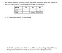 7. Nine samples of each of five types of cereal grain grown in a certain region were analyzed to
determine thiamin content. Portions of the ANOVA table are given below.
Source
df
MS
Treatments
Error
3.7
Total
210.61
a. Fill in the missing pieces of the ANOVA table.
b. Do the data support the claim that there is a difference between the grain types? Calculate
the appropriate test statistic and state your conclusion at the 0.05 significance level.
