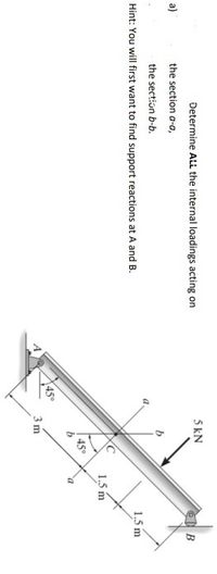 Determine ALL the internal loadings acting on
5 kN
a)
the section a-a,
B
the section b-b.
Hint: You will first want to find support reactions at A and B.
1,5 m
1.5 m
450
450
3 m
