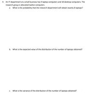 4. An IT department at a small business has 9 laptop computers and 18 desktop computers. The
research group is allocated twelve computers.
a. What is the probability that the research department will obtain exactly 8 laptops?
b. What is the expected value of the distribution of the number of laptops obtained?
c. What is the variance of the distribution of the number of laptops obtained?
