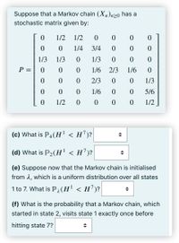 Suppose that a Markov chain (X,)n>o has a
stochastic matrix given by:
1/2
1/2
1/4
3/4
1/3
1/3
1/3
P =
1/6 2/3
1/6
2/3
1/3
1/6
5/6
1/2
0 0 0
1/2
(c) What is P4(H' < H')?
(d) What is P2(H' < H')?
(e) Suppose now that the Markov chain is initialised
from 1, which is a uniform distribution over all states
1 to 7. What is Pa(H' < H')?
(f) What is the probability that a Markov chain, which
started in state 2, visits state 1 exactly once before
hitting state 7?
