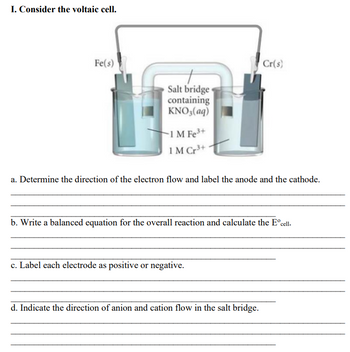 I. Consider the voltaic cell.
Fe(s)
Cr(s)
Salt bridge
containing
KNO3(aq)
-1 M Fe³+
1M Cr³+
a. Determine the direction of the electron flow and label the anode and the cathode.
b. Write a balanced equation for the overall reaction and calculate the Eºcell.
c. Label each electrode as positive or negative.
d. Indicate the direction of anion and cation flow in the salt bridge.