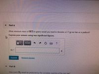 Part A
What minimum mass of HCI in grams would you need to dissolve a 2.7 g iron bar on a padlock?
Express your answer using two significant figures.
AEO
m =
Submit
Request Answer
Part B
How much H2 would be produced by the complete reaction of the iron bar?
