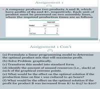 Assignment 1
• A company produces two products A and B, which
have profits of $9 and $7, respectively. Each unit of
product must be processed on two assembly lines,
where the required production times are as follows
Hours/Unit
Product
Line 2
Line 1
A
12
B
4
Total hours
60
40
Assignment 1 Con't
77
(a) Formulate a linear programming model to determine
the optimal product mix that will maximize profit.
(b) Solve Problem graphically.
(c) Transform this model into standard form.
(d) Identify the amount of unused resources (i.e., slack) at
each of the graphical extreme points.
(e) What would be the effect on the optimal solution if the
production time on line 1 was reduced to 4o hours?
(f) What would be the effect on the optimal solution if the
profit for product B was increased from $7 to $15? to $20?
