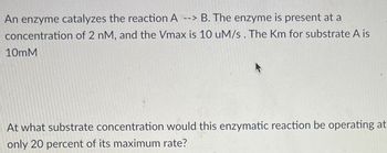 An enzyme catalyzes the reaction A --> B. The enzyme is present at a
concentration of 2 nM, and the Vmax is 10 uM/s. The Km for substrate A is
10mM
At what substrate concentration would this enzymatic reaction be operating at
only 20 percent of its maximum rate?