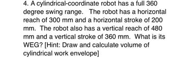 4. A cylindrical-coordinate robot has a full 360
degree swing range. The robot has a horizontal
reach of 300 mm and a horizontal stroke of 200
mm. The robot also has a vertical reach of 480
mm and a vertical stroke of 360 mm. What is its
WEG? [Hint: Draw and calculate volume of
cylindrical work envelope]