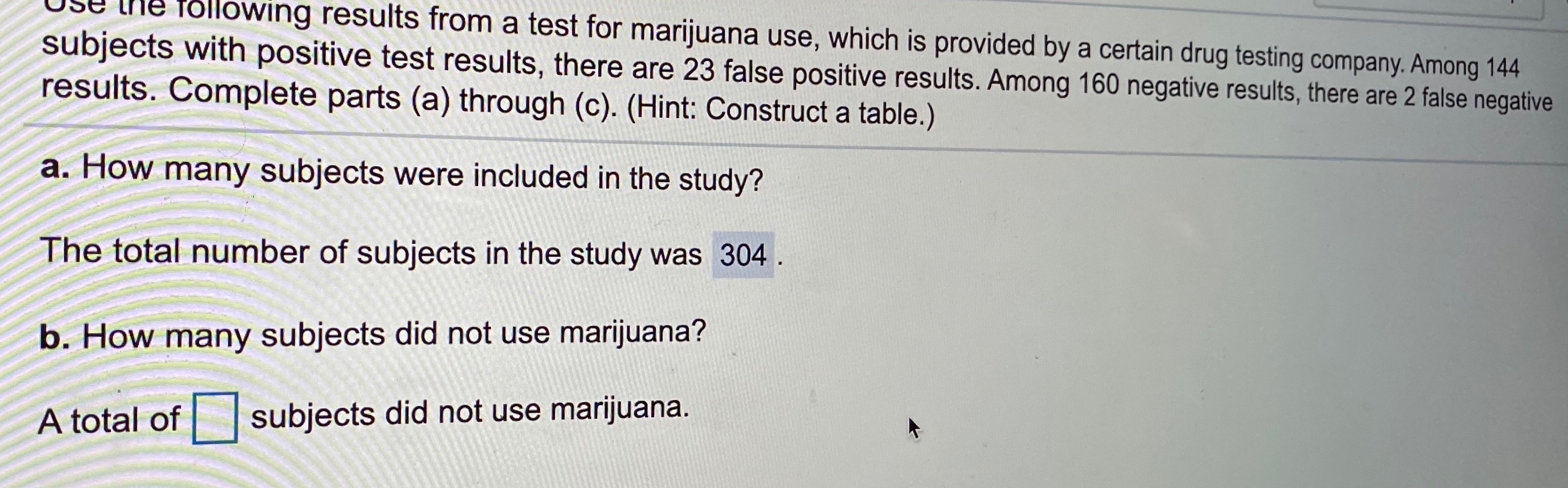 Use the folowing results from a test for marijuana use, which is provided by a certain drug testing company. Among 144
subjects with positive test results, there are 23 false positive results. Among 160 negative results, there are 2 false negative
results. Complete parts (a) through (c). (Hint: Construct a table.)
a. How many subjects were included in the study?
The total number of subjects in the study was 304.
b. How many subjects did not use marijuana?
A total of
subjects did not use marijuana.
