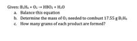 Given: B2H6 + 02 → HBO2 + H20
a. Balance this equation
b. Determine the mass of 02 needed to combust 17.55 g B2H6
c. How many grams of each product are formed?
