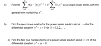 Rewrite >
Σ
4)
n(n-1)c,x"-2 + x²
5c,,x" as a single power series with the
n=0
n=0
general term containing x*.
b)
Find the recurrence relation for the power series solution about x = 0 of the
differential equation y" – y=0 for k = 0,1,2,...
c) Find the first four nonzero terms of a power series solution about x =0 of the
differential equation y"+ xy = 0.
