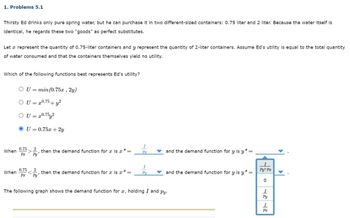 1. Problems 5.1
Thirsty Ed drinks only pure spring water, but he can purchase it in two different-sized containers: 0.75 liter and 2 liter. Because the water itself is
identical, he regards these two "goods" as perfect substitutes.
Let a represent the quantity of 0.75-liter containers and y represent the quantity of 2-liter containers. Assume Ed's utility is equal to the total quantity
of water consumed and that the containers themselves yield no utility.
Which of the following functions best represents Ed's utility?
OU= min(0.75x, 2y)
OU = x0.75+ y²
OU = 20.752
OU=0.75x + 2y
I
0.75
When
then the demand function for a is x*=
Px
and the demand function for y is y* -
Px
Py
I
I
0.75
When
then the demand function for æ is x*=
Py
and the demand function for y is y*=
Py+Px
Px
Py
0
The following graph shows the demand function for æ, holding I and py.
I
Py
I
Px