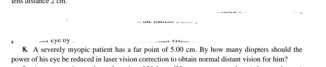 Tens distance 2 cm.
.aui eye by .
8. A severely myopic patient has a far point of 5.00 cm. By how many diopters should the
power of his eye be reduced in laser vision correction to obtain normal distant vision for him?
