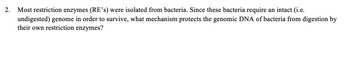 2.
Most restriction enzymes (RE's) were isolated from bacteria. Since these bacteria require an intact (i.e.
undigested) genome in order to survive, what mechanism protects the genomic DNA of bacteria from digestion by
their own restriction enzymes?