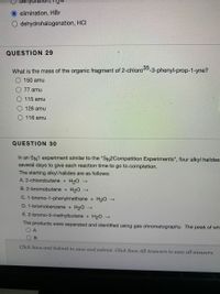 denydrati
O elimination, HBr
dehydrohalogenation, HCI
QUESTION 29
What is the mass of the organic fragment of 2-chloro -3-phenyl-prop-1-yne?
150 amu
77 amu
115 amu
126 amu
116 amu
QUESTION 30
In an SN1 experiment similar to the "SN2Competition Experiments", four alkyl halides
several days to give each reaction time to go to completion.
The starting alkyl halides are as follows:
A. 2-chlorobutane + H20
B. 2-bromobutane + H20
C. 1-bromo-1-phenylmethane + H20 →
D. 1-bromobenzene + H20 →
E. 2-bromo-3-methylbutane + H20 →
The products were separated and identified using gas chromatography. The peak of wh
O A
Click Save and Submit to save and submit. Click Save All Answers to save all answers.
