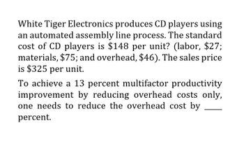 White Tiger Electronics produces CD players using
an automated assembly line process. The standard
cost of CD players is $148 per unit? (labor, $27;
materials, $75; and overhead, $46). The sales price
is $325 per unit.
To achieve a 13 percent multifactor productivity
improvement by reducing overhead costs only,
one needs to reduce the overhead cost by
percent.