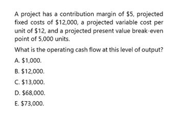 A project has a contribution margin of $5, projected
fixed costs of $12,000, a projected variable cost per
unit of $12, and a projected present value break-even
point of 5,000 units.
What is the operating cash flow at this level of output?
A. $1,000.
B. $12,000.
C. $13,000.
D. $68,000.
E. $73,000.