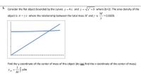 5.
Consider the flat object bounded by the curves y = 4x and y = Vx +b where (b=2). The area density of the
M
object is o = yx where the relationship between the total mass M and y is = 0.0309.
Find the y-coordinate of the center of mass of this object (do not find the x coordinate of the center of mass).
1
y em
Ym = vdm
M
