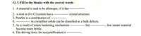 (Q.5) Fill in the blanks with the correct words'
1. A material is said to be allotropic, if it has
2. a-iron in (Fe-C) system has a
crystal structure.
3. Pearlite is a combination of -
4.
----- in crystalline solids can be classified as a bulk defects.
5. As a result of strain hardening mechanism
become more brittle.
but
that meant material
6. The driving force for recrystallization is
