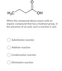 H3C°
HO.
When the compound above reacts with an
organic compound that has a hydroxyl group, in
the presence of an acid, such a reaction is a(n):
Substitution reaction
O Addition reaction
Condensation reaction
Elimination reaction
