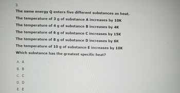 3.
The same energy Q enters five different substances as heat.
The temperature of 3 g of substance A increases by 10K
The temperature of 4 g of substance B increases by 4K
The temperature of 6 g of substance C increases by 15K
The temperature of 8 g of substance D increases by 6K
The temperature of 10 g of substance. E increases by 10K
Which substance has the greatest specific heat?
A. A
B. B
C. C
D. D
E. E