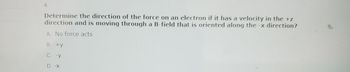 4.
Determine the direction of the force on an electron if it has a velocity in the +z
direction and is moving through a B-field that is oriented along the -x direction?
A. No force acts
B. +y
C. -Y
D. -X