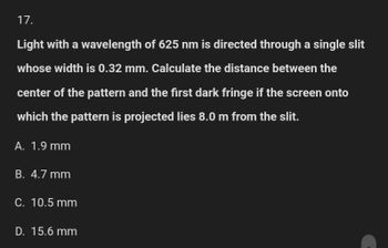 17.
Light with a wavelength of 625 nm is directed through a single slit
whose width is 0.32 mm. Calculate the distance between the
center of the pattern and the first dark fringe if the screen onto
which the pattern is projected lies 8.0 m from the slit.
A. 1.9 mm
B. 4.7 mm
C. 10.5 mm
D. 15.6 mm