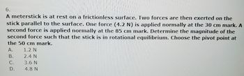 6.
A meterstick is at rest on a frictionless surface. Two forces are then exerted on the
stick parallel to the surface. One force (4.2 N) is applied normally at the 30 cm mark. A
second force is applied normally at the 85 cm mark. Determine the magnitude of the
second force such that the stick is in rotational equilibrium. Choose the pivot point at
the 50 cm mark.
A.
B.
C.
D.
1.2 N
2.4 N
3.6 N
4.8 N