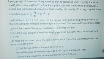 A ping-pong ball is moving along a track so that its position at time t is give by the vector
<x(t), y(t)>, where x(t) = 2t2-6t+3 and y(t) is unknown. Both x and y are measured in
meters, and t is measured in seconds. It is know that the velocity of the ping-pong ball in the
=te-2-3.
y-direction is given by
dy
dt
(a) Find the time t, 0 <t≤3, when the line tangent to the path of the particle is vertical. Is
the ping-pong ball flying up or down right at that time? Give a reason for your answer. (2pts)
(b) Find the speed of the ping-pong ball at t=2 seconds. (1.5 pts)
(c) Find the total distance traveled by the ping-pong ball during the first 3 seconds 0≤t≤3.
(1.5 pts)
(d) There are two points along the track 3 meters to the right of the origin through which the
ping-pong ball passes.
(i) Find the two values of t when that occurs. (1 pt)
(ii) Find the slope of the lines tangent to the ball's path at that point. (1 pt)
(iii) Find the y-coordinate of these points given y(1) = 6. (2 pts).