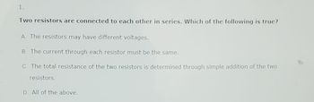 1.
Two resistors are connected to each other in series. Which of the following is true?
A. The resistors may have different voltages.
B. The current through each resistor must be the same.
C. The total resistance of the two resistors is determined through simple addition of the two
resistors.
D. All of the above.