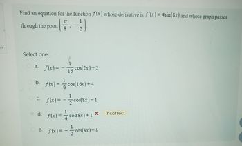 on
Find an equation for the function f(x) whose derivative is f'(x) = 4sin (8x) and whose graph passes
TT
through the point 8
Select one:
O a.
b.
1
f(x) = - -cos(2x) +2
16
d.
f(x) =
c. f(x)=
1
-cos(16x) + 4
1
1
cos(8x)-1
f(x)= cos(8x)+1
X
1
e. f(x) = - cos(8x) +8
Incorrect