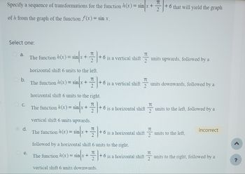 Specify a sequence of transformations for the function h (x) = sin x +
sinx +
of h from the graph of the function f(x) = sin x.
Select one:
a.
b.
C.
d.
e.
The function (x) = sin/x++
horizontal shift 6 units to the left.
TU
The function h(x) = sinx + +
TU
The function h(x) = sin x +
horizontal shift 6 units to the right.
T
The function h(x)=sin(x++6
+6 is a horizontal shift
vertical shift 6 units upwards.
The function (x) = sin x +
π
vertical shift 6 units downwards.
+6 is a vertical shift units upwards, followed by a
followed by a horizontal shift 6 units to the right.
TU
π
+6 is a vertical shift units downwards, followed by a
2
+ 6 is a horizontal shift
+6 is a horizontal shift
T
TU
+6 that will yield the graph
T
2
units to the left, followed by a
units to the left,
Incorrect
units to the right, followed by a
?