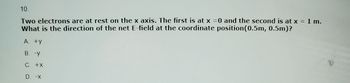 10.
Two electrons are at rest on the x axis. The first is at x = 0 and the second is at x = 1 m.
What is the direction of the net E-field at the coordinate position (0.5m, 0.5m)?
A. +Y
B. -y
C. +X
D. -X