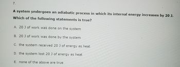 7.
A system undergoes an adiabatic process in which its internal energy increases by 20 J.
Which of the following statements is true?
A. 20 J of work was done on the system
B. 20 J of work was done by the system
C. the system received 20 J of energy as heat
D. the system lost 20 J of energy as heat
E. none of the above are true