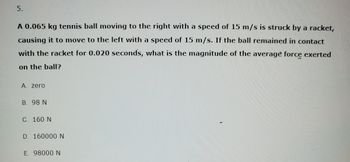 5.
A 0.065 kg tennis ball moving to the right with a speed of 15 m/s is struck by a racket,
causing it to move to the left with a speed of 15 m/s. If the ball remained in contact
with the racket for 0.020 seconds, what is the magnitude of the average force exerted
on the ball?
A. zero
B. 98 N
C. 160 N
D. 160000 N
E. 98000 N