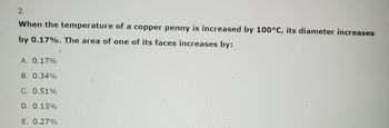 2.
When the temperature of a copper penny is increased by 100°C, its diameter increases
by 0.17%. The area of one of its faces increases by:
A. 0.17%
B. 0.34%
C. 0.51%
D. 0.13%
E. 0.27%