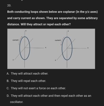 20.
Both conducting loops shown below are coplanar (in the y/z axes)
and carry current as shown. They are separated by some arbitrary
distance. Will they attract or repel each other?
current
o
N
current
О
N
A.
They will attract each other.
B. They will repel each other.
C. They will not exert a force on each other.
D. They will attract each other and then repel each other as an
oscillator.