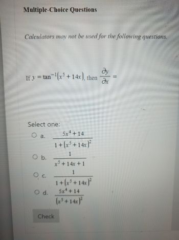 Multiple-Choice Questions
Calculators may not be used for the following questions.
If y = tan¯¹(x³ + 14x), then
Select one:
O a.
O b.
Q. c.
O d.
5x4+14
1 + (x³ + 14x)²
1
x³ + 14x + 1
Check
1 + (x³ + 14x)²
5x4 +14
(x³ + 14x)²
Əx