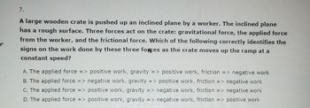 **Question:**

A large wooden crate is pushed up an inclined plane by a worker. The inclined plane has a rough surface. Three forces act on the crate: gravitational force, the applied force from the worker, and the frictional force. Which of the following correctly identifies the signs on the work done by these three forces as the crate moves up the ramp at a constant speed?

- **A.** The applied force => positive work, gravity => positive work, friction => negative work
- **B.** The applied force => negative work, gravity => positive work, friction => negative work
- **C.** The applied force => positive work, gravity => negative work, friction => negative work
- **D.** The applied force => positive work, gravity => negative work, friction => positive work