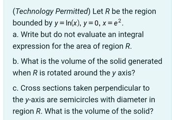 (Technology Permitted) Let R be the region
bounded by y = In(x), y=0, x=e².
a. Write but do not evaluate an integral
expression for the area of region R.
b. What is the volume of the solid generated
when R is rotated around the y axis?
c. Cross sections taken perpendicular to
the y-axis are semicircles with diameter in
region R. What is the volume of the solid?