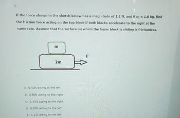 If the force shown in the sketch below has a magnitude of 1.2 N, and if m= 1.0 kg, find
the friction force acting on the top block if both blocks accelerate to the right at the
same rate. Assume that the surface on which the lower block is sliding is frictionless.
m
2m
A. 0.40N acting to the left
B. 0.80N acting to the right
C. 0.40N acting to the right
D. 0.80N acting to the left
E. 1.2 N acting to the left