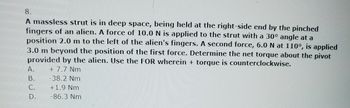 8.
A massless strut is in deep space, being held at the right-side end by the pinched
fingers of an alien. A force of 10.0 N is applied to the strut with a 30° angle at a
position 2.0 m to the left of the alien's fingers. A second force, 6.0 N at 110°, is applied
3.0 m beyond the position of the first force. Determine the net torque about the pivot
provided by the alien. Use the FOR wherein + torque is counterclockwise.
+ 7.7 Nm
-38.2 Nm
+1.9 Nm
-86.3 Nm
A.
B.
C.
D.