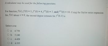 A calculator may be used for the following questions.
For function f(x), f(0) = 5,ƒ'(0) = 4, ƒ"(0) = 7, and f(0) = 10. Using the Taylor series expansion
for f(x) about x = 0, the second degree estimate for f'(0.1) is
Select one:
O a. 4.750
O b. 5.240
O c.
4.420
O d. 4.335