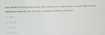 7.
Two identical 50 resistors and a 100 resistor are connected in a circuit. Which of the
following cannot be the effective resistance of these resistors?
A. 20 Ω
Β. 12.5 Ω
C. 8.3
D. 17.5